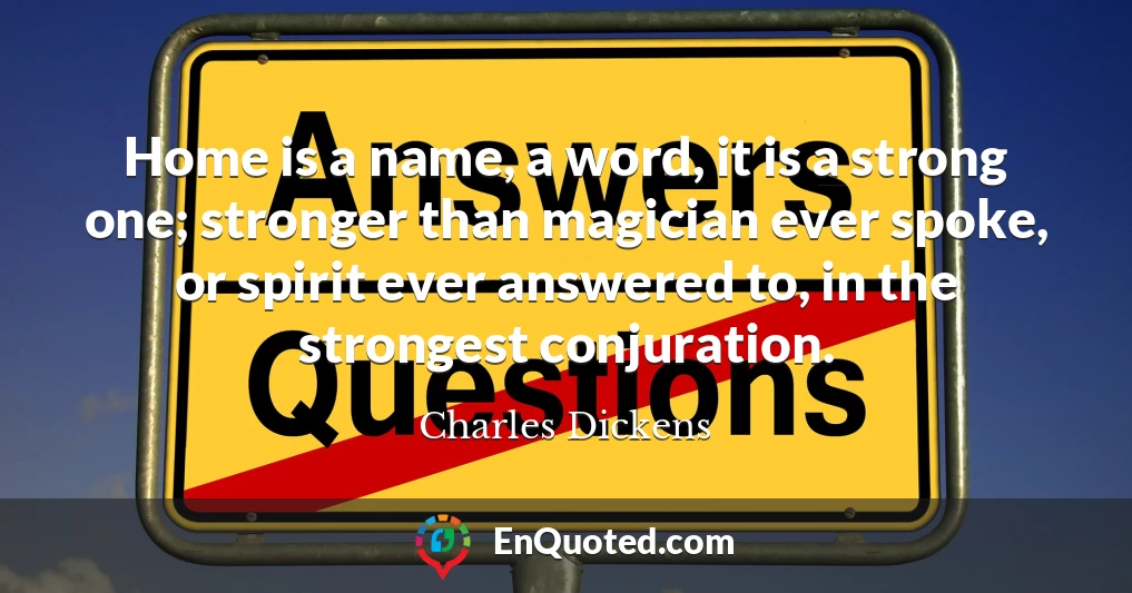 Home is a name, a word, it is a strong one; stronger than magician ever spoke, or spirit ever answered to, in the strongest conjuration.