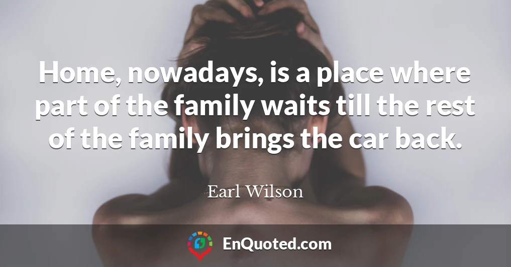 Home, nowadays, is a place where part of the family waits till the rest of the family brings the car back.
