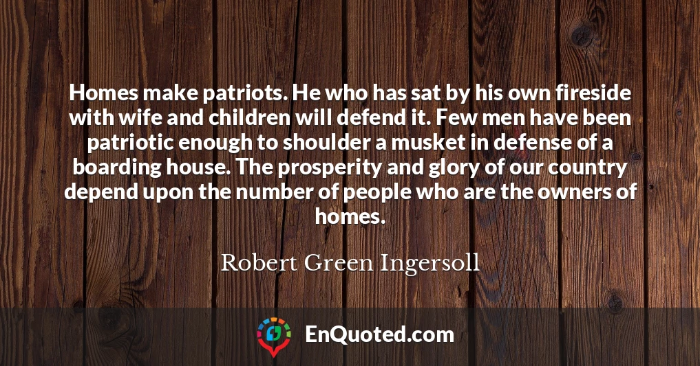 Homes make patriots. He who has sat by his own fireside with wife and children will defend it. Few men have been patriotic enough to shoulder a musket in defense of a boarding house. The prosperity and glory of our country depend upon the number of people who are the owners of homes.