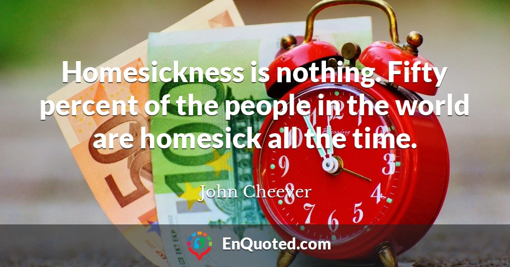 Homesickness is nothing. Fifty percent of the people in the world are homesick all the time.