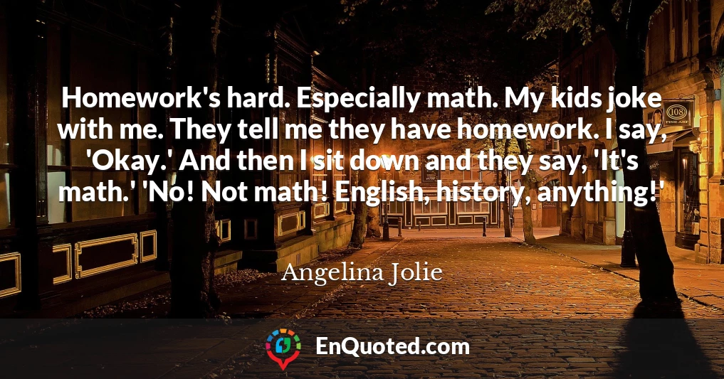 Homework's hard. Especially math. My kids joke with me. They tell me they have homework. I say, 'Okay.' And then I sit down and they say, 'It's math.' 'No! Not math! English, history, anything!'