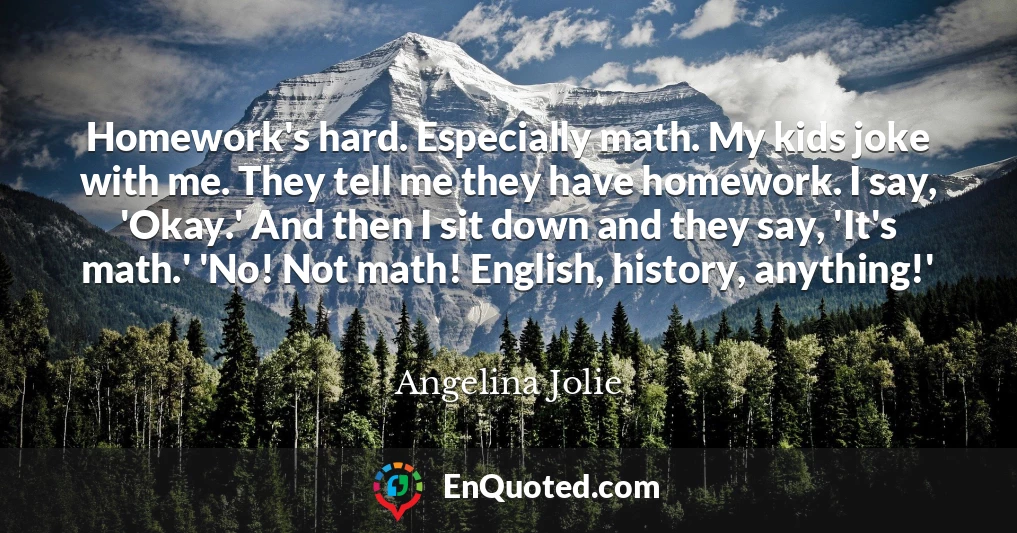 Homework's hard. Especially math. My kids joke with me. They tell me they have homework. I say, 'Okay.' And then I sit down and they say, 'It's math.' 'No! Not math! English, history, anything!'