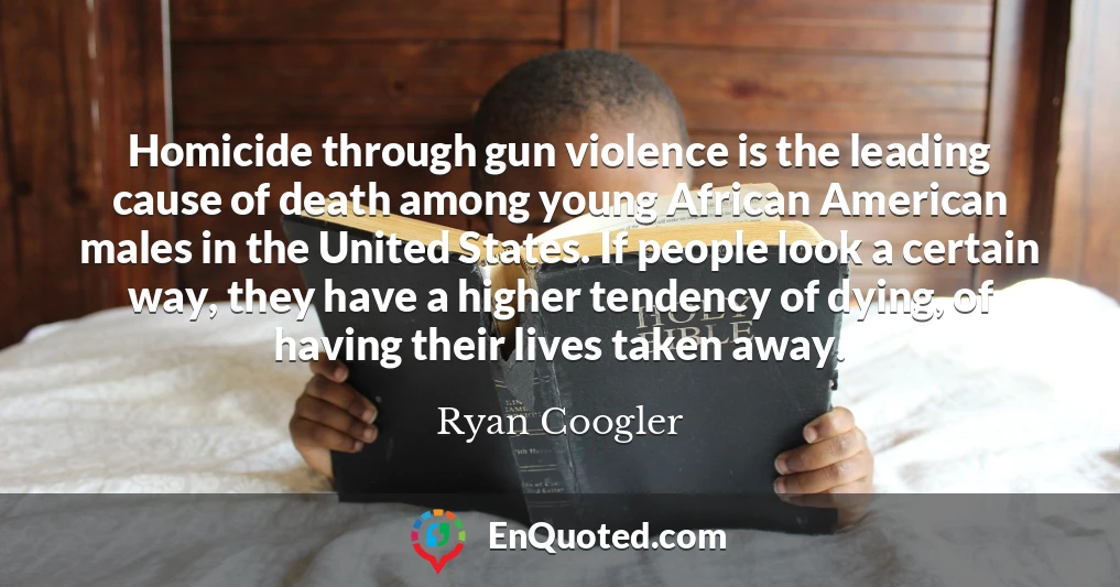 Homicide through gun violence is the leading cause of death among young African American males in the United States. If people look a certain way, they have a higher tendency of dying, of having their lives taken away.