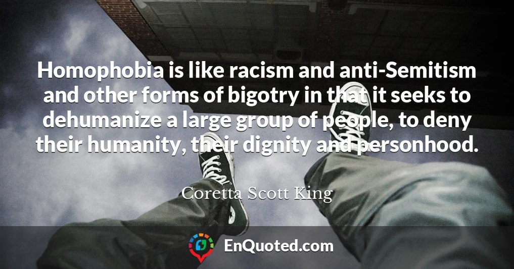 Homophobia is like racism and anti-Semitism and other forms of bigotry in that it seeks to dehumanize a large group of people, to deny their humanity, their dignity and personhood.