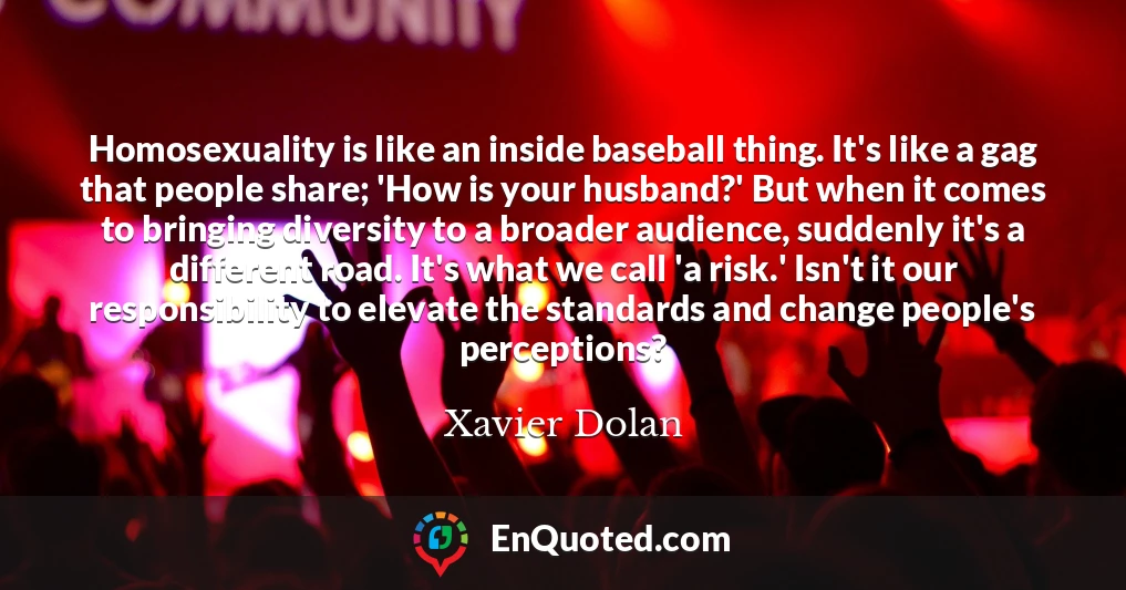 Homosexuality is like an inside baseball thing. It's like a gag that people share; 'How is your husband?' But when it comes to bringing diversity to a broader audience, suddenly it's a different road. It's what we call 'a risk.' Isn't it our responsibility to elevate the standards and change people's perceptions?