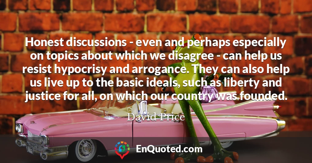 Honest discussions - even and perhaps especially on topics about which we disagree - can help us resist hypocrisy and arrogance. They can also help us live up to the basic ideals, such as liberty and justice for all, on which our country was founded.