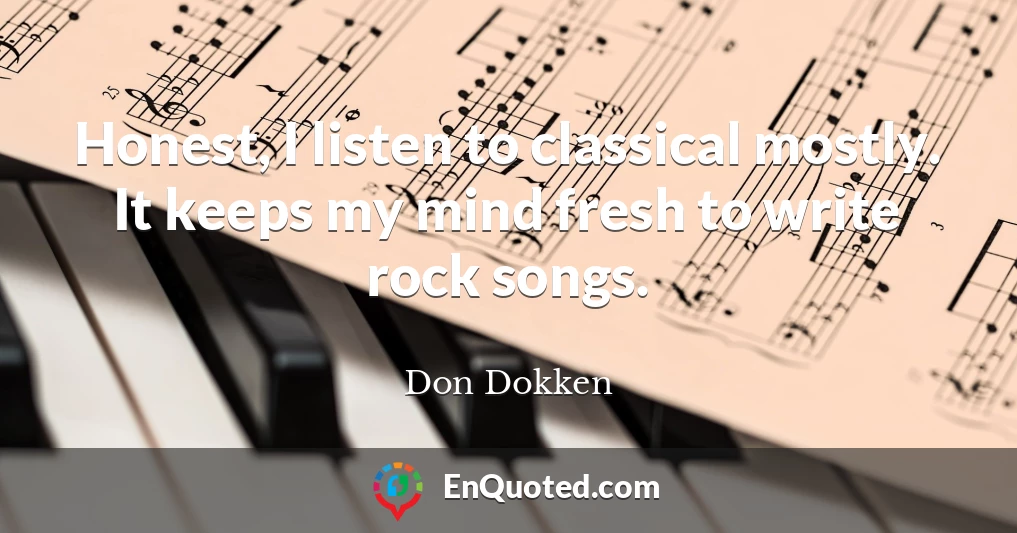 Honest, I listen to classical mostly. It keeps my mind fresh to write rock songs.