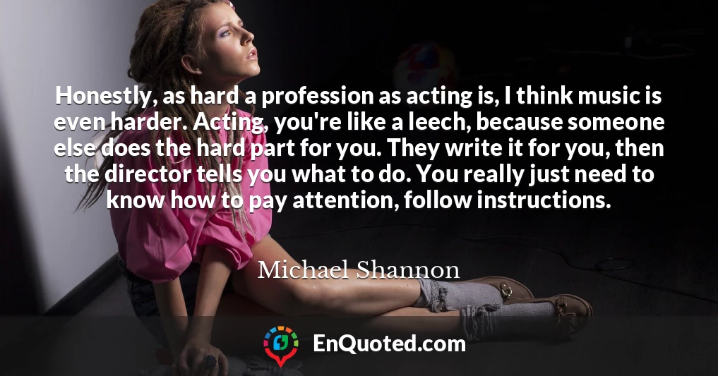Honestly, as hard a profession as acting is, I think music is even harder. Acting, you're like a leech, because someone else does the hard part for you. They write it for you, then the director tells you what to do. You really just need to know how to pay attention, follow instructions.
