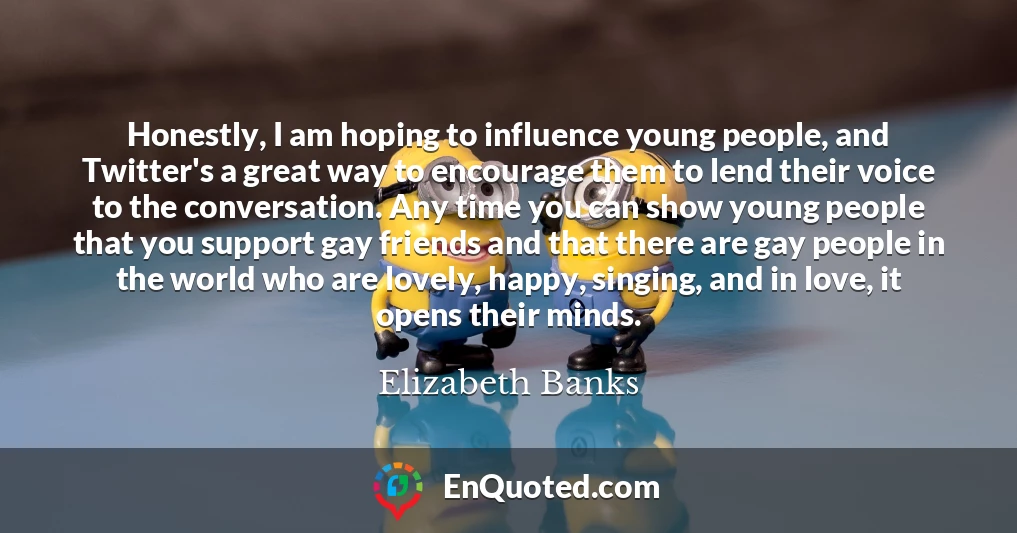 Honestly, I am hoping to influence young people, and Twitter's a great way to encourage them to lend their voice to the conversation. Any time you can show young people that you support gay friends and that there are gay people in the world who are lovely, happy, singing, and in love, it opens their minds.