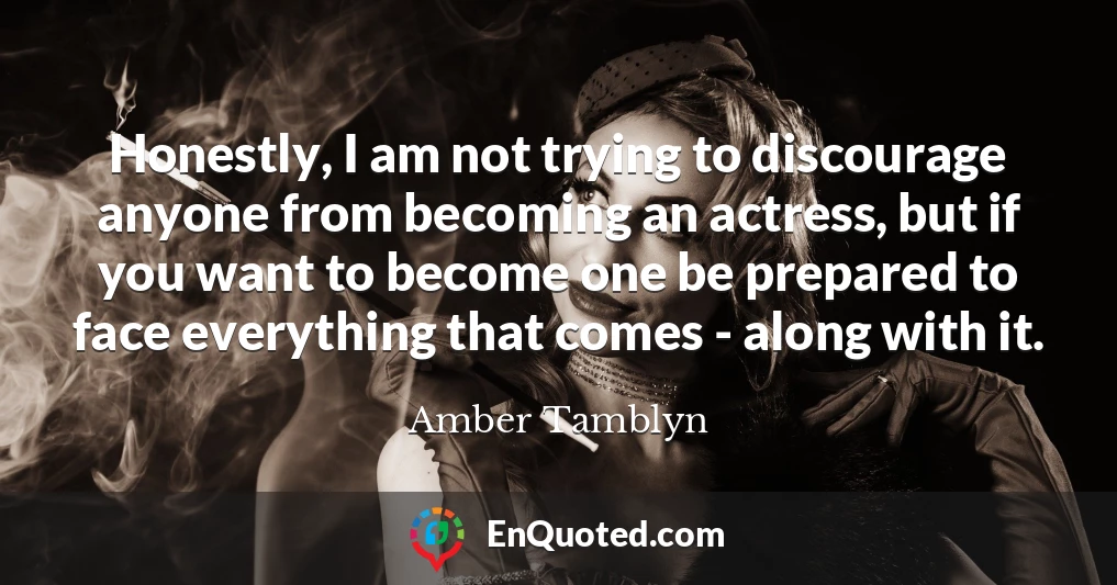 Honestly, I am not trying to discourage anyone from becoming an actress, but if you want to become one be prepared to face everything that comes - along with it.