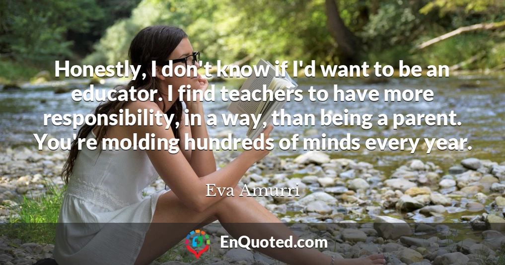 Honestly, I don't know if I'd want to be an educator. I find teachers to have more responsibility, in a way, than being a parent. You're molding hundreds of minds every year.