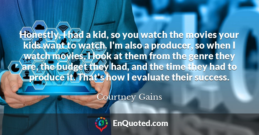 Honestly, I had a kid, so you watch the movies your kids want to watch. I'm also a producer, so when I watch movies, I look at them from the genre they are, the budget they had, and the time they had to produce it. That's how I evaluate their success.