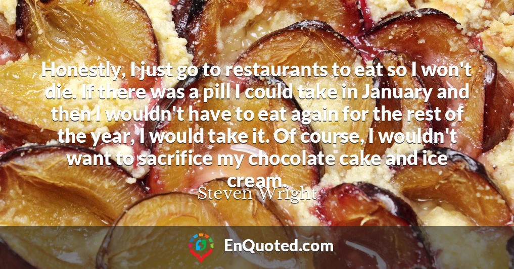 Honestly, I just go to restaurants to eat so I won't die. If there was a pill I could take in January and then I wouldn't have to eat again for the rest of the year, I would take it. Of course, I wouldn't want to sacrifice my chocolate cake and ice cream.
