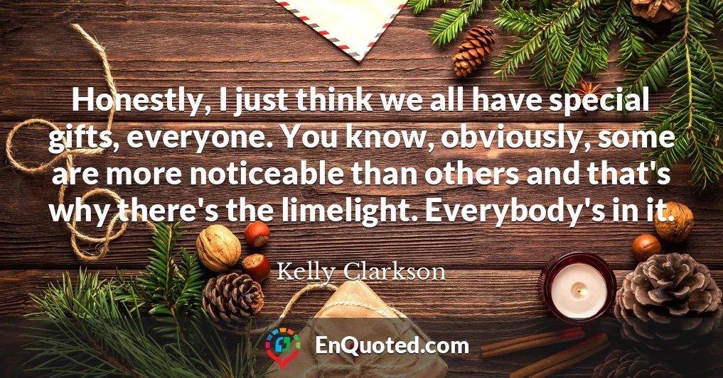 Honestly, I just think we all have special gifts, everyone. You know, obviously, some are more noticeable than others and that's why there's the limelight. Everybody's in it.