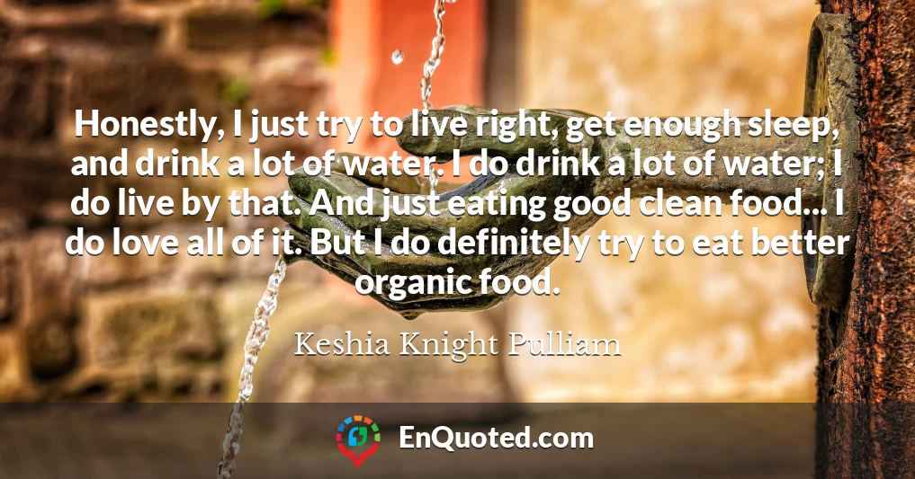 Honestly, I just try to live right, get enough sleep, and drink a lot of water. I do drink a lot of water; I do live by that. And just eating good clean food... I do love all of it. But I do definitely try to eat better organic food.
