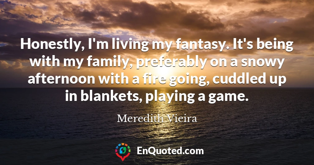 Honestly, I'm living my fantasy. It's being with my family, preferably on a snowy afternoon with a fire going, cuddled up in blankets, playing a game.