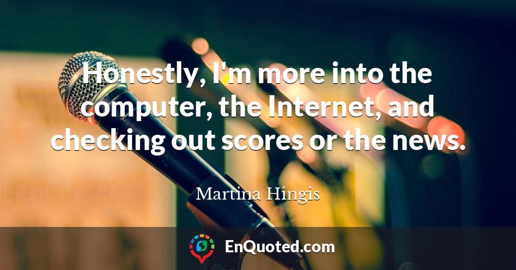 Honestly, I'm more into the computer, the Internet, and checking out scores or the news.