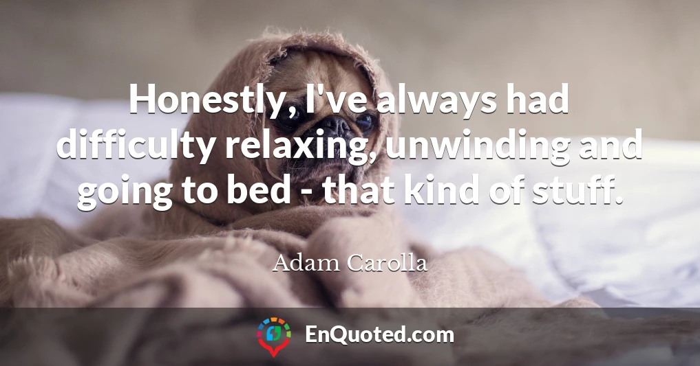 Honestly, I've always had difficulty relaxing, unwinding and going to bed - that kind of stuff.