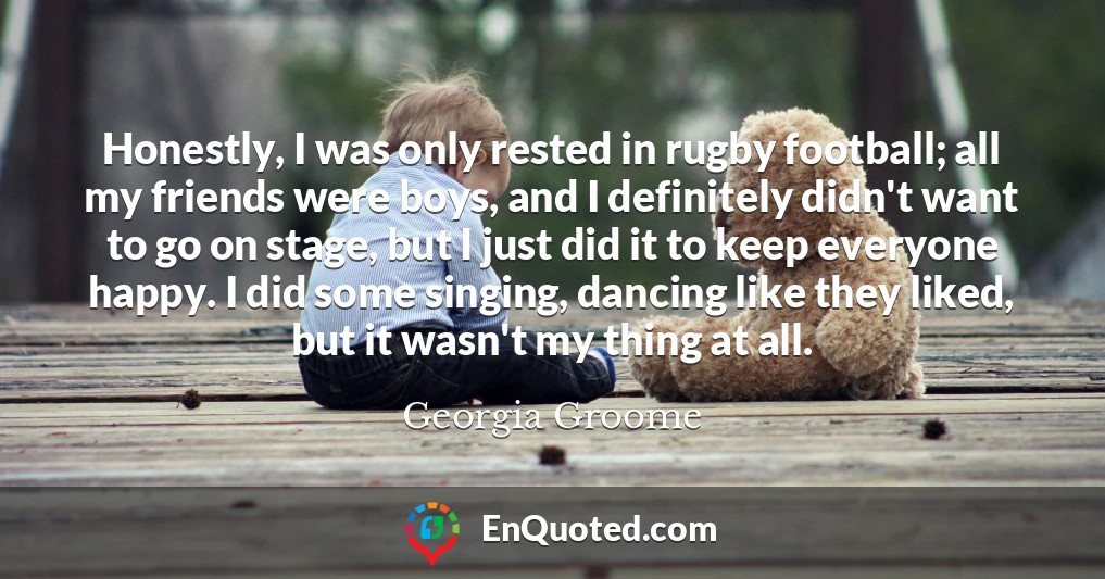 Honestly, I was only rested in rugby football; all my friends were boys, and I definitely didn't want to go on stage, but I just did it to keep everyone happy. I did some singing, dancing like they liked, but it wasn't my thing at all.