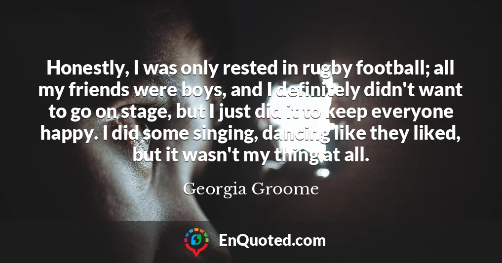 Honestly, I was only rested in rugby football; all my friends were boys, and I definitely didn't want to go on stage, but I just did it to keep everyone happy. I did some singing, dancing like they liked, but it wasn't my thing at all.