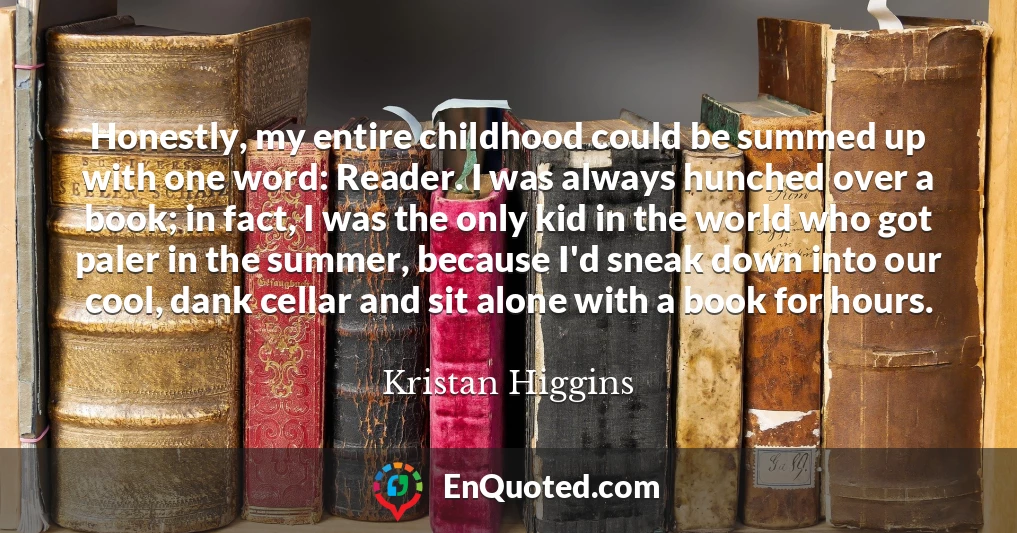 Honestly, my entire childhood could be summed up with one word: Reader. I was always hunched over a book; in fact, I was the only kid in the world who got paler in the summer, because I'd sneak down into our cool, dank cellar and sit alone with a book for hours.