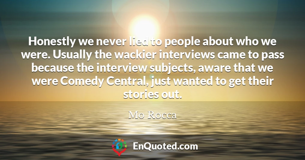 Honestly we never lied to people about who we were. Usually the wackier interviews came to pass because the interview subjects, aware that we were Comedy Central, just wanted to get their stories out.