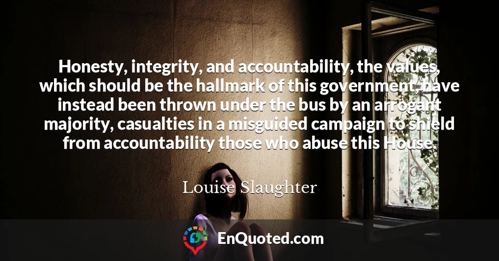 Honesty, integrity, and accountability, the values, which should be the hallmark of this government, have instead been thrown under the bus by an arrogant majority, casualties in a misguided campaign to shield from accountability those who abuse this House.