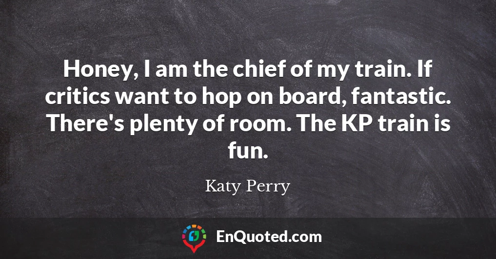 Honey, I am the chief of my train. If critics want to hop on board, fantastic. There's plenty of room. The KP train is fun.