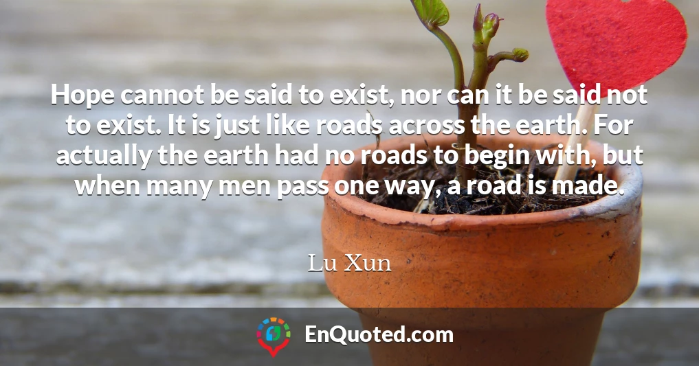 Hope cannot be said to exist, nor can it be said not to exist. It is just like roads across the earth. For actually the earth had no roads to begin with, but when many men pass one way, a road is made.