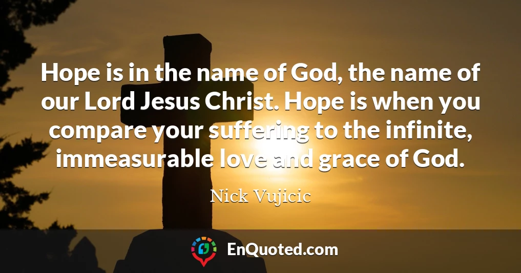 Hope is in the name of God, the name of our Lord Jesus Christ. Hope is when you compare your suffering to the infinite, immeasurable love and grace of God.