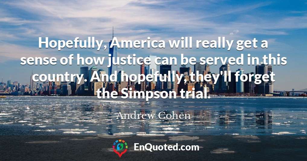 Hopefully, America will really get a sense of how justice can be served in this country. And hopefully, they'll forget the Simpson trial.