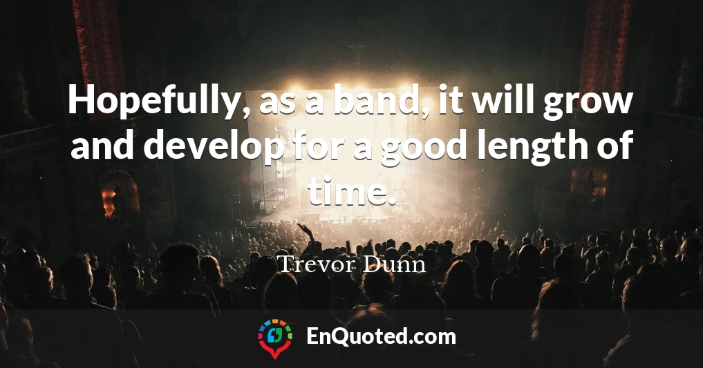 Hopefully, as a band, it will grow and develop for a good length of time.