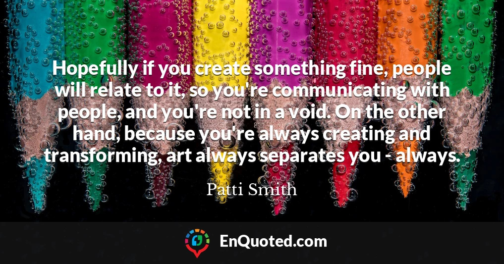 Hopefully if you create something fine, people will relate to it, so you're communicating with people, and you're not in a void. On the other hand, because you're always creating and transforming, art always separates you - always.