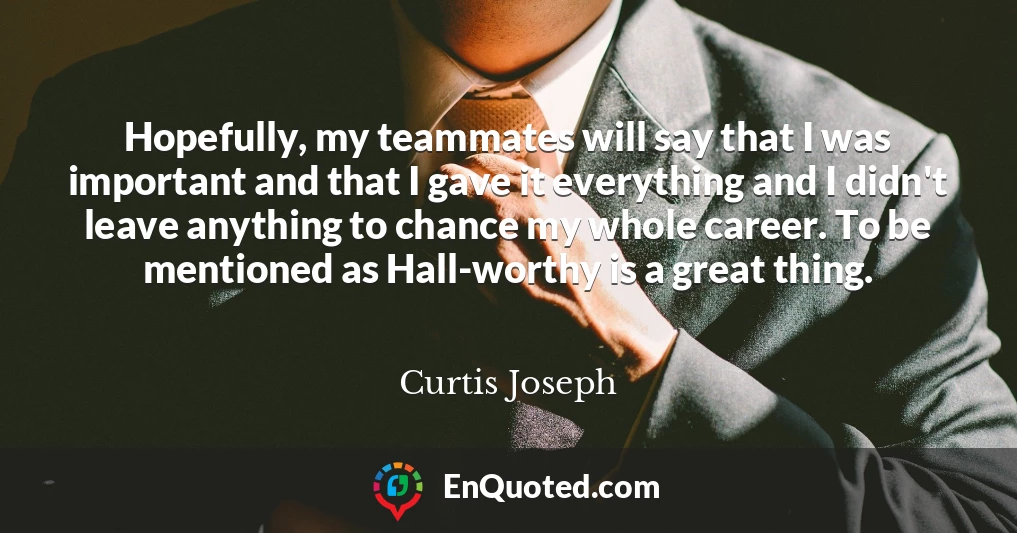 Hopefully, my teammates will say that I was important and that I gave it everything and I didn't leave anything to chance my whole career. To be mentioned as Hall-worthy is a great thing.