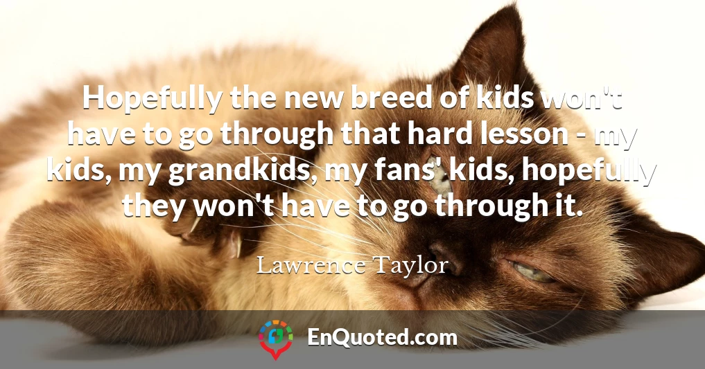 Hopefully the new breed of kids won't have to go through that hard lesson - my kids, my grandkids, my fans' kids, hopefully they won't have to go through it.