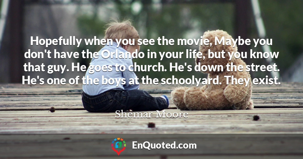 Hopefully when you see the movie, Maybe you don't have the Orlando in your life, but you know that guy. He goes to church. He's down the street. He's one of the boys at the schoolyard. They exist.