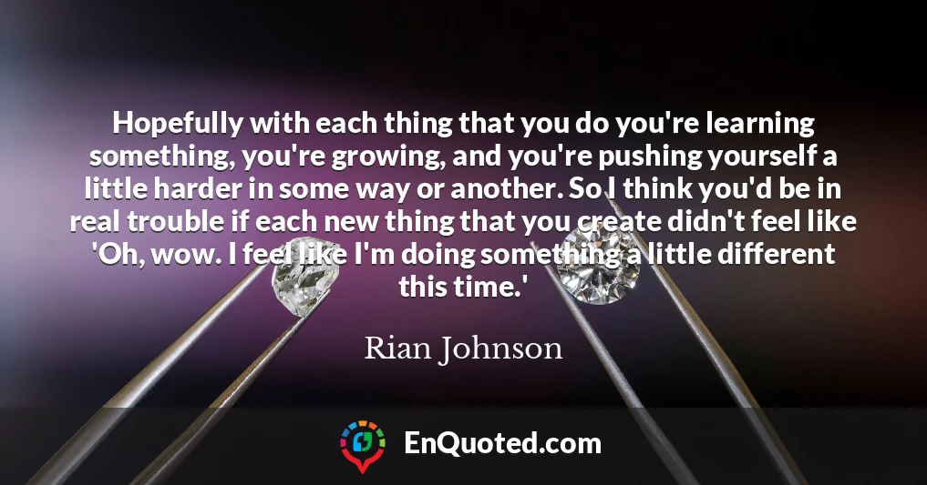 Hopefully with each thing that you do you're learning something, you're growing, and you're pushing yourself a little harder in some way or another. So I think you'd be in real trouble if each new thing that you create didn't feel like 'Oh, wow. I feel like I'm doing something a little different this time.'