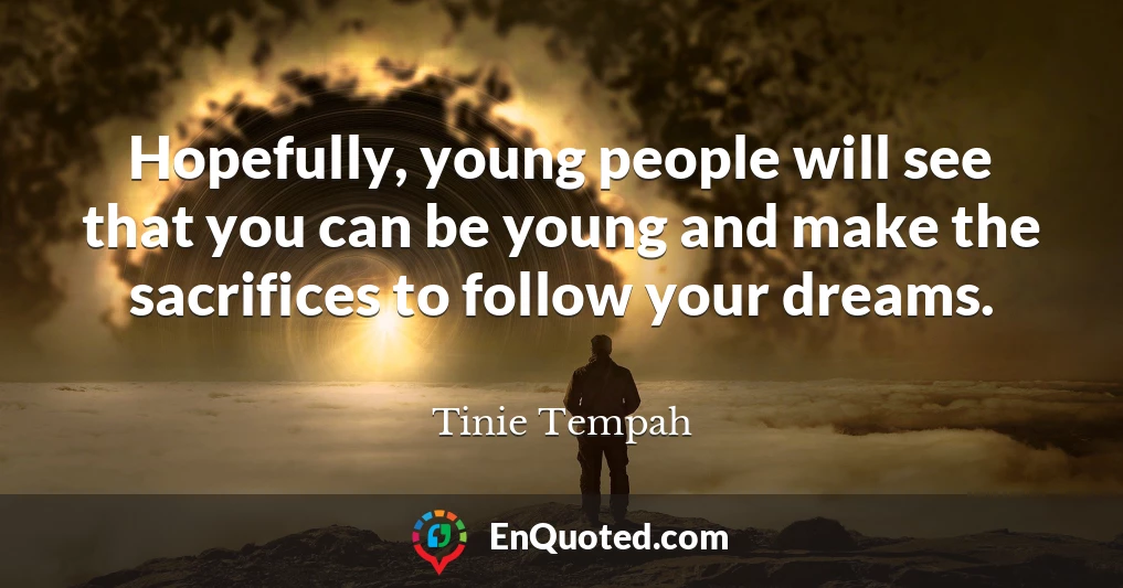 Hopefully, young people will see that you can be young and make the sacrifices to follow your dreams.