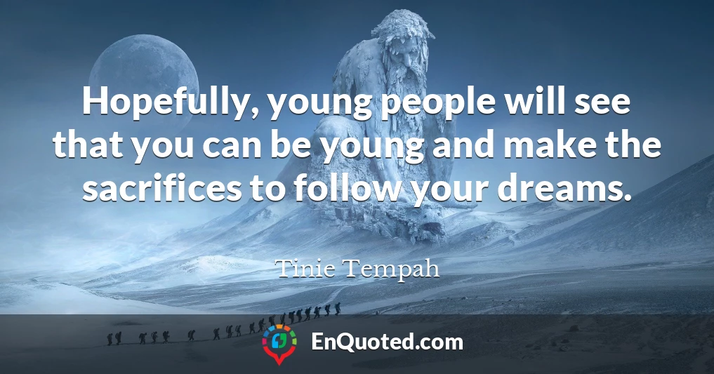 Hopefully, young people will see that you can be young and make the sacrifices to follow your dreams.