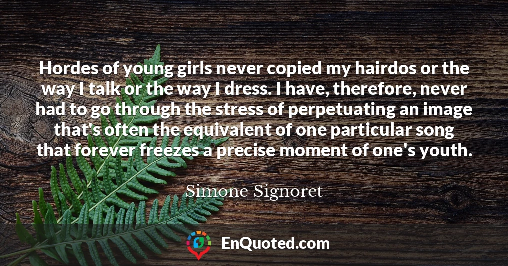 Hordes of young girls never copied my hairdos or the way I talk or the way I dress. I have, therefore, never had to go through the stress of perpetuating an image that's often the equivalent of one particular song that forever freezes a precise moment of one's youth.