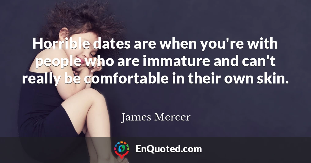 Horrible dates are when you're with people who are immature and can't really be comfortable in their own skin.