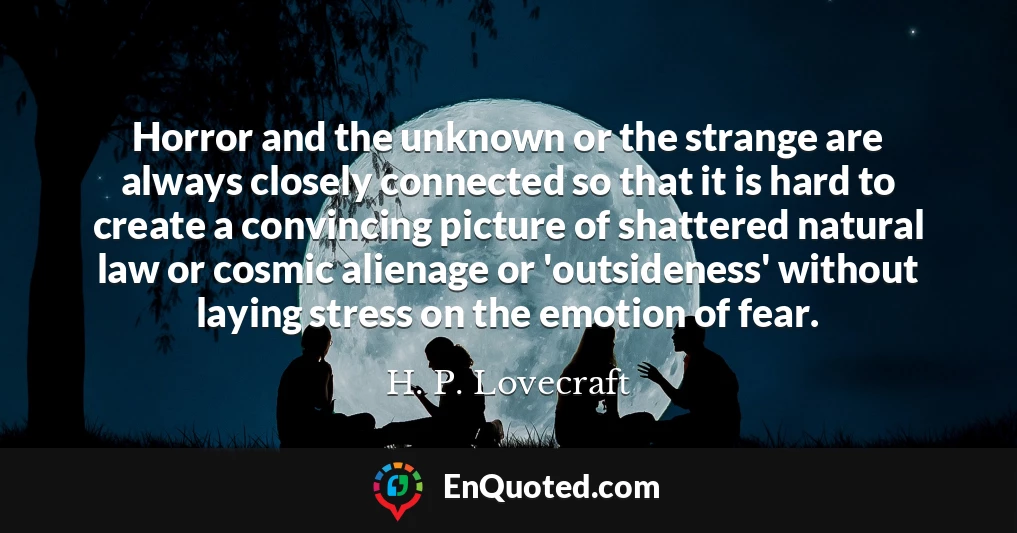 Horror and the unknown or the strange are always closely connected so that it is hard to create a convincing picture of shattered natural law or cosmic alienage or 'outsideness' without laying stress on the emotion of fear.