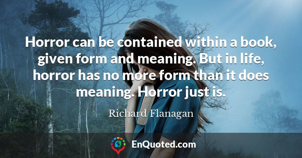 Horror can be contained within a book, given form and meaning. But in life, horror has no more form than it does meaning. Horror just is.