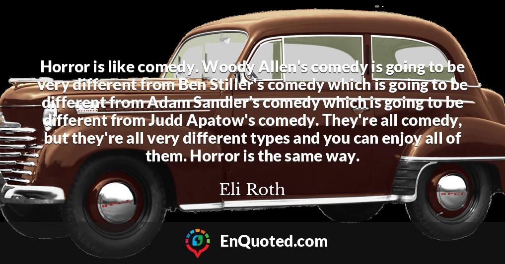 Horror is like comedy. Woody Allen's comedy is going to be very different from Ben Stiller's comedy which is going to be different from Adam Sandler's comedy which is going to be different from Judd Apatow's comedy. They're all comedy, but they're all very different types and you can enjoy all of them. Horror is the same way.