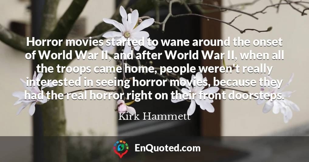 Horror movies started to wane around the onset of World War II, and after World War II, when all the troops came home, people weren't really interested in seeing horror movies, because they had the real horror right on their front doorsteps.