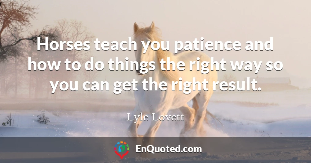 Horses teach you patience and how to do things the right way so you can get the right result.