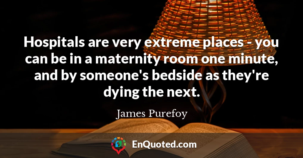 Hospitals are very extreme places - you can be in a maternity room one minute, and by someone's bedside as they're dying the next.