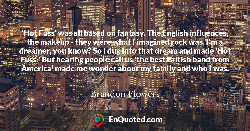 'Hot Fuss' was all based on fantasy. The English influences, the makeup - they were what I imagined rock was. I'm a dreamer, you know? So I dug into that dream and made 'Hot Fuss.' But hearing people call us 'the best British band from America' made me wonder about my family and who I was.