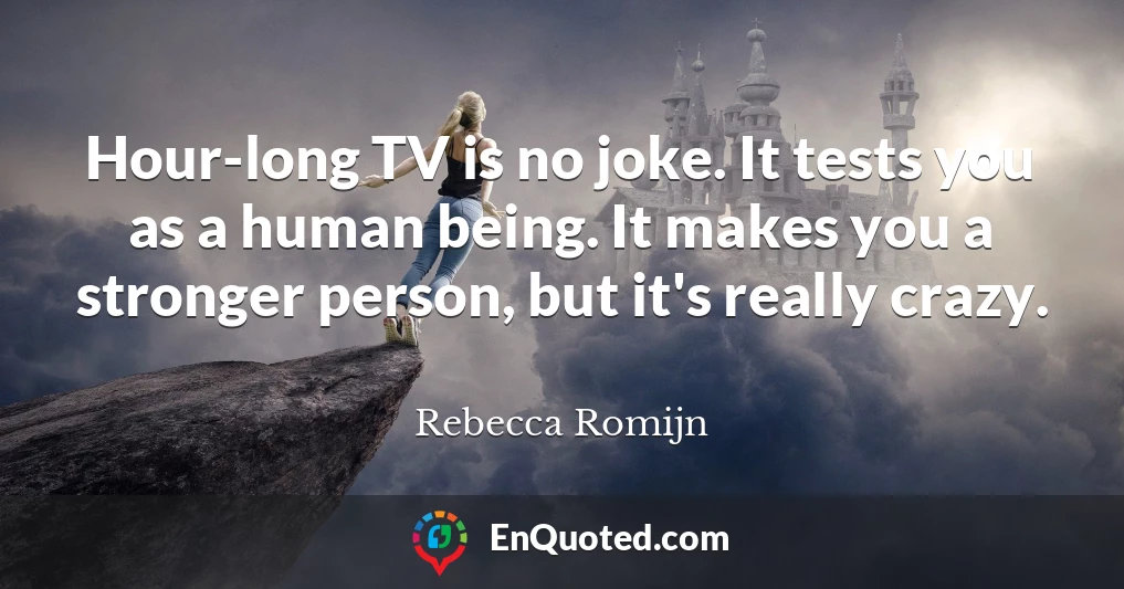 Hour-long TV is no joke. It tests you as a human being. It makes you a stronger person, but it's really crazy.