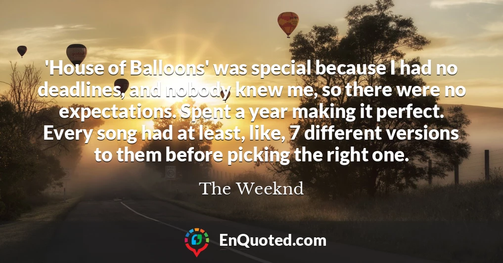 'House of Balloons' was special because I had no deadlines, and nobody knew me, so there were no expectations. Spent a year making it perfect. Every song had at least, like, 7 different versions to them before picking the right one.